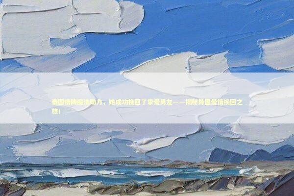泰国情降魔法助力，她成功挽回了挚爱男友——揭秘异国爱情挽回之旅！