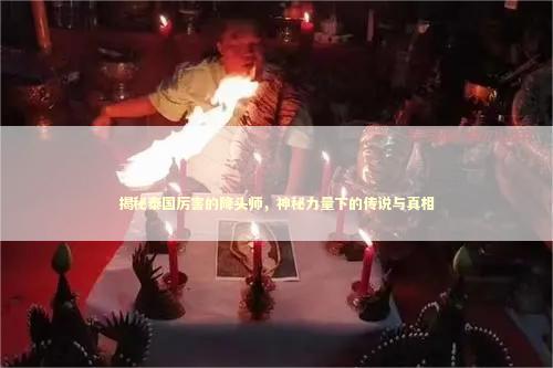 揭秘泰国厉害的降头师，神秘力量下的传说与真相