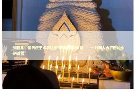 如何用中国传统艺术表达婚缘与和谐的象征——一对新人合符图的绘制过程