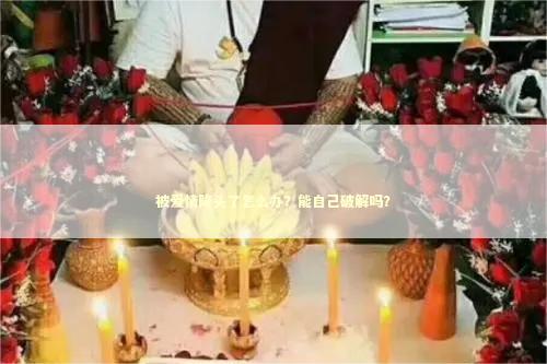 被爱情降头了怎么办？能自己破解吗？