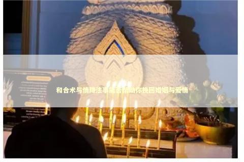 和合术与情降法事能否帮助你挽回婚姻与爱情