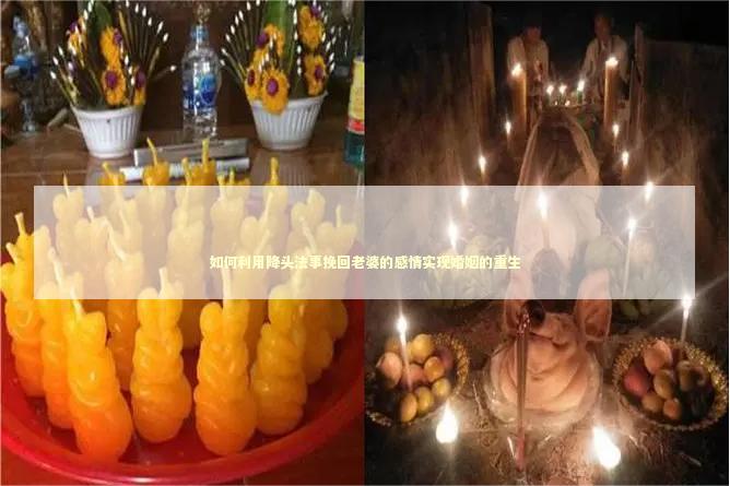 如何利用降头法事挽回老婆的感情实现婚姻的重生