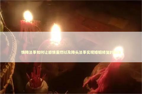情降法事如何让感情重燃以及降头法事实现婚姻修复的秘诀