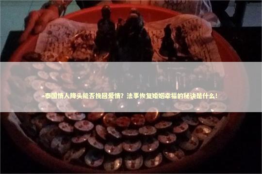 泰国情人降头能否挽回爱情？法事恢复婚姻幸福的秘诀是什么！