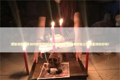 泰国情降法事如何帮助你挽回婚姻困境？泰国佛牌能让爱情重修旧好吗？