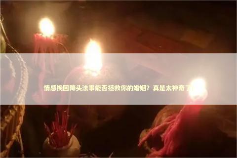 情感挽回降头法事能否拯救你的婚姻？真是太神奇了！