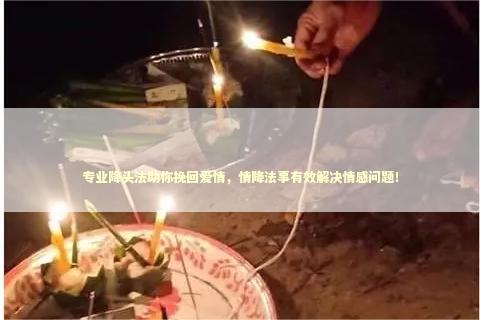 专业降头法助你挽回爱情，情降法事有效解决情感问题！