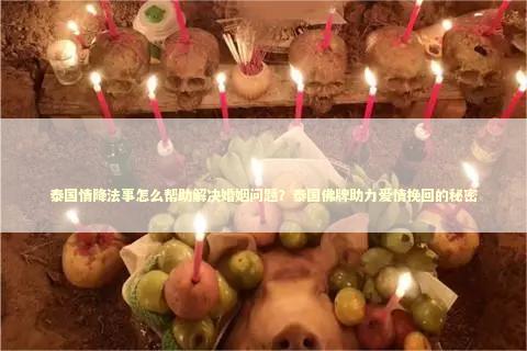 泰国情降法事怎么帮助解决婚姻问题？泰国佛牌助力爱情挽回的秘密