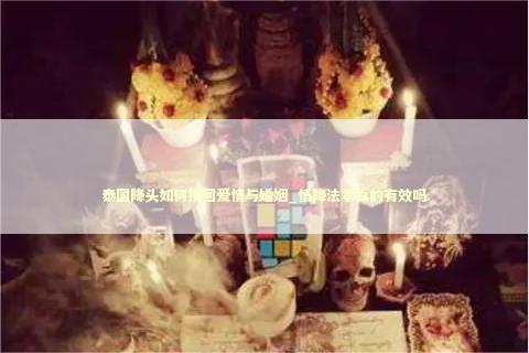 泰国降头如何挽回爱情与婚姻_情降法事真的有效吗