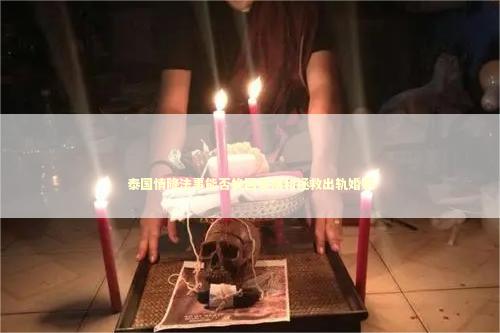 泰国情降法事能否挽回爱情和拯救出轨婚姻