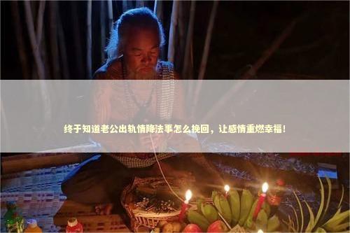 终于知道老公出轨情降法事怎么挽回，让感情重燃幸福！