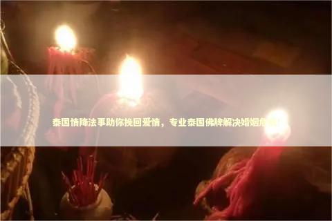 泰国情降法事助你挽回爱情，专业泰国佛牌解决婚姻危机！