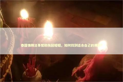 泰国情降法事帮助挽回婚姻，如何找到适合自己的佛牌？